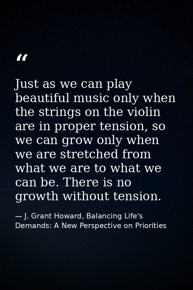 Just as we can play beautiful music only when the strings on the violin are in proper tension, so we can grow only when  — J. Grant Howard, Balancing Life's Demands: A New Perspective on Priorities