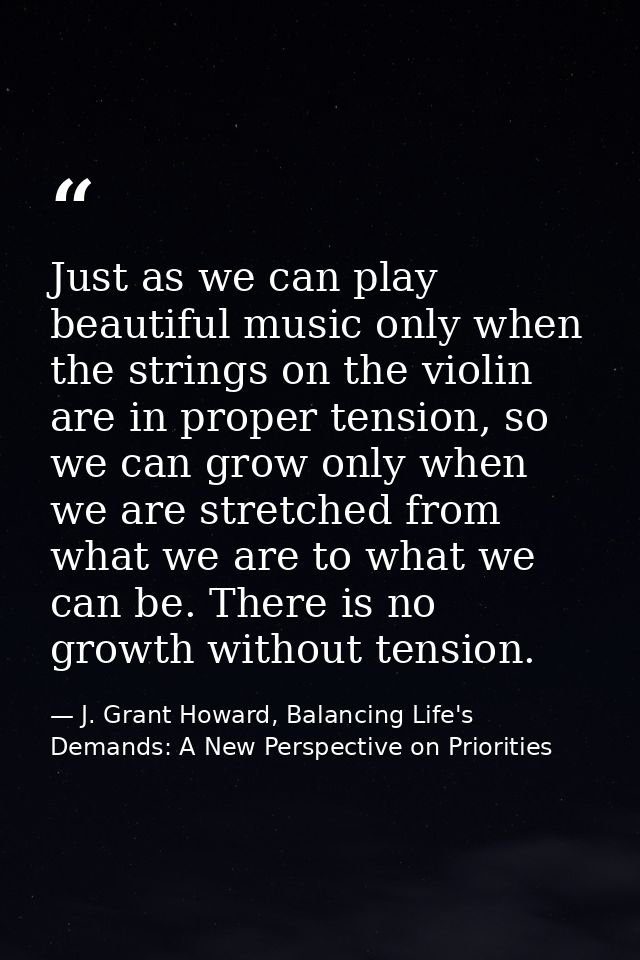 Just as we can play beautiful music only when the strings on the violin are in proper tension, so we can grow only when  — J. Grant Howard, Balancing Life's Demands: A New Perspective on Priorities