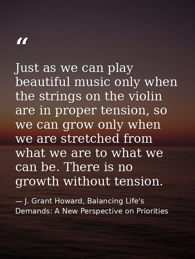 Just as we can play beautiful music only when the strings on the violin are in proper tension, so we can grow only when  — J. Grant Howard, Balancing Life's Demands: A New Perspective on Priorities