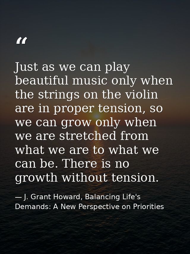 Just as we can play beautiful music only when the strings on the violin are in proper tension, so we can grow only when  — J. Grant Howard, Balancing Life's Demands: A New Perspective on Priorities
