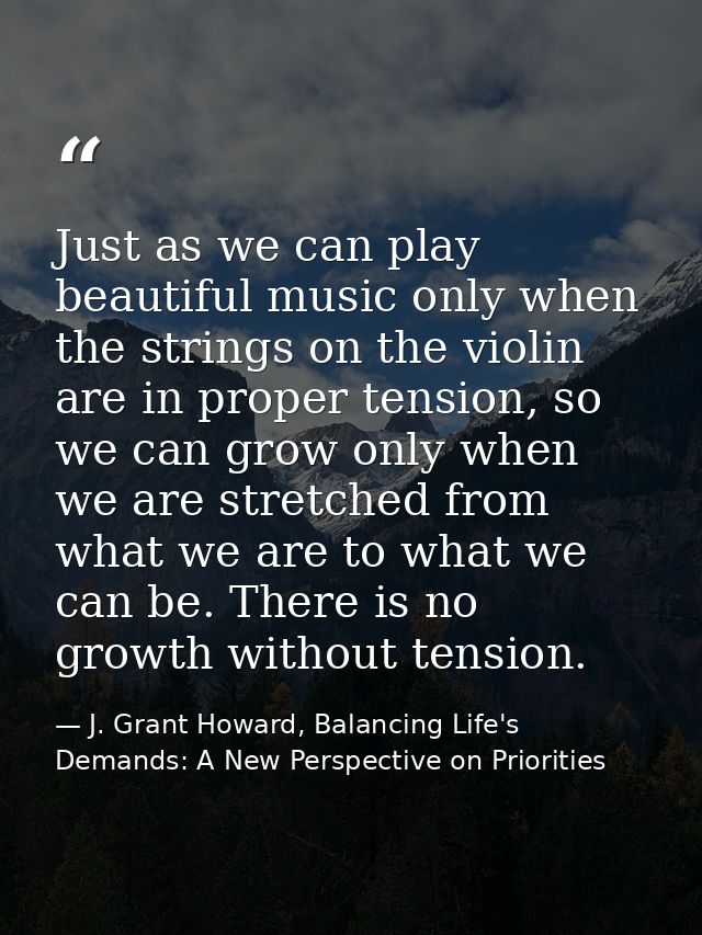 Just as we can play beautiful music only when the strings on the violin are in proper tension, so we can grow only when  — J. Grant Howard, Balancing Life's Demands: A New Perspective on Priorities