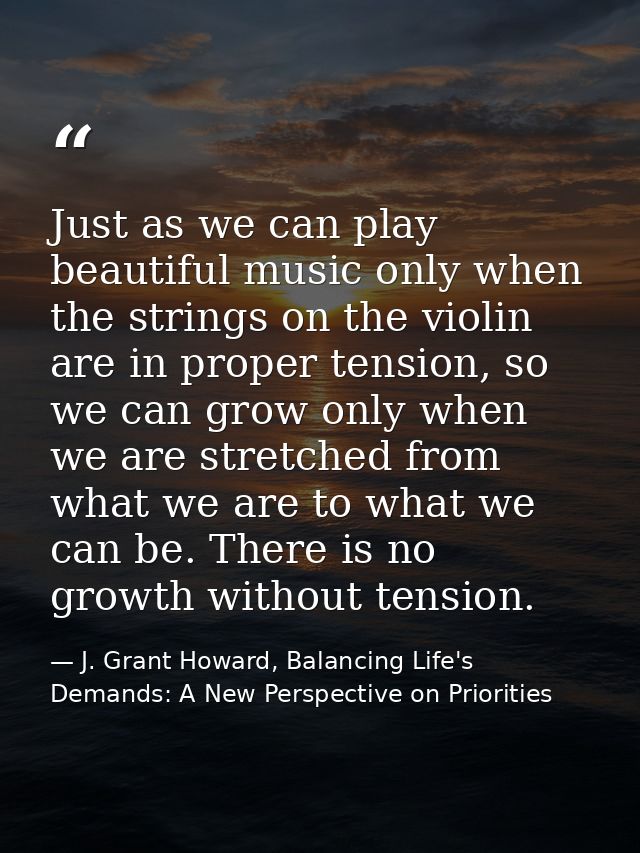 Just as we can play beautiful music only when the strings on the violin are in proper tension, so we can grow only when  — J. Grant Howard, Balancing Life's Demands: A New Perspective on Priorities