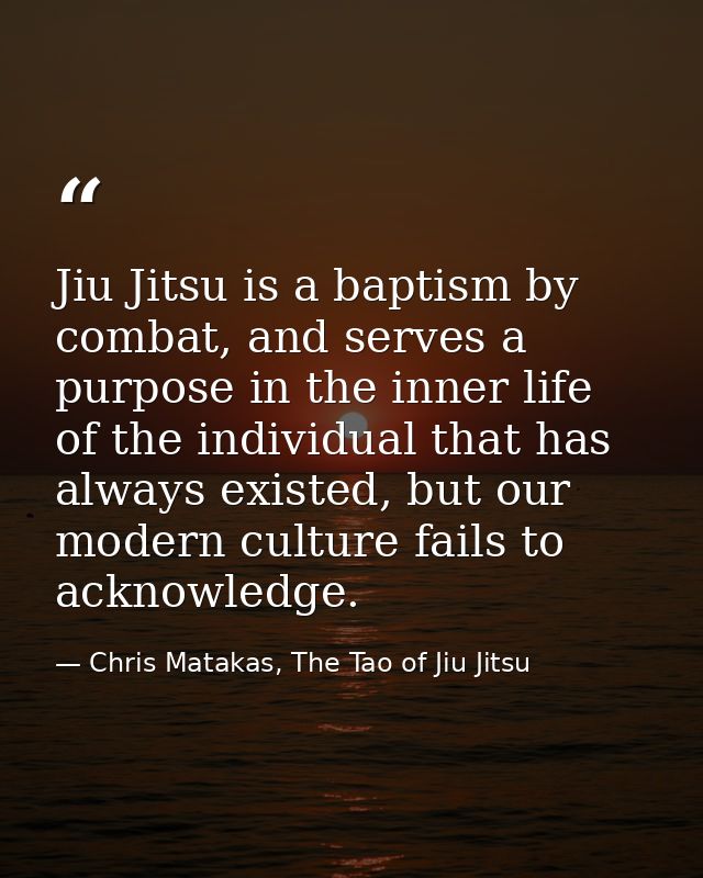 Jiu Jitsu is a baptism by combat, and serves a purpose in the inner life of the individual that has always existed, but  — Chris Matakas, The Tao of Jiu Jitsu