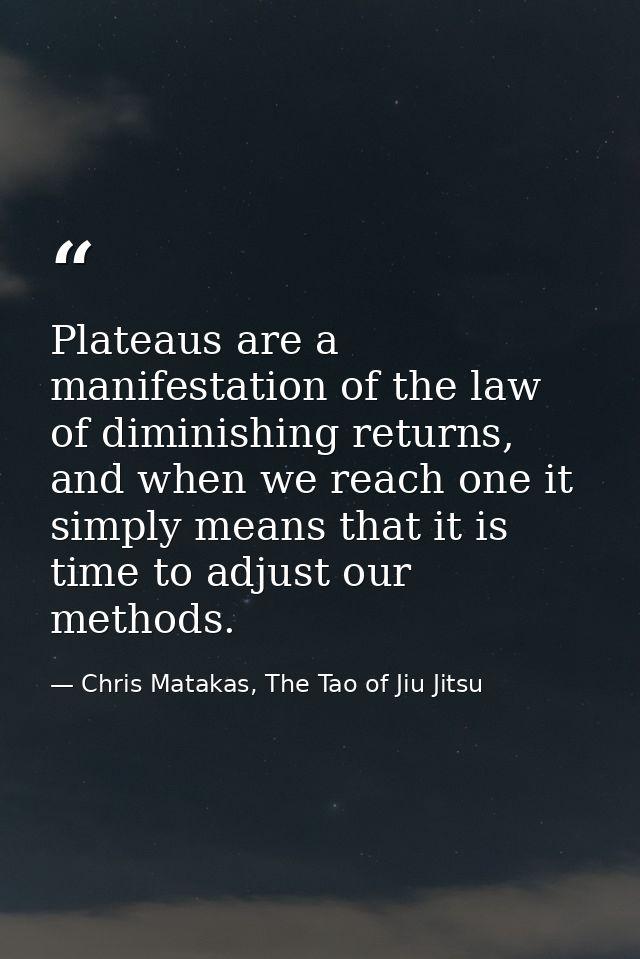 Plateaus are a manifestation of the law of diminishing returns, and when we reach one it simply means that it is time to — Chris Matakas, The Tao of Jiu Jitsu