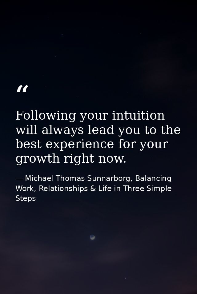 Following your intuition will always lead you to the best experience for your growth right now. — Michael Thomas Sunnarborg, Balancing Work, Relationships & Life in Three Simple Steps