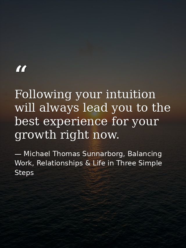 Following your intuition will always lead you to the best experience for your growth right now. — Michael Thomas Sunnarborg, Balancing Work, Relationships & Life in Three Simple Steps