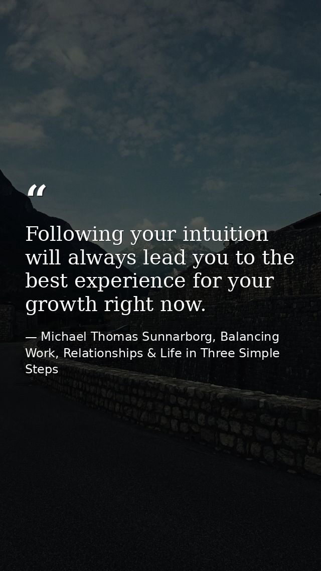 Following your intuition will always lead you to the best experience for your growth right now. — Michael Thomas Sunnarborg, Balancing Work, Relationships & Life in Three Simple Steps