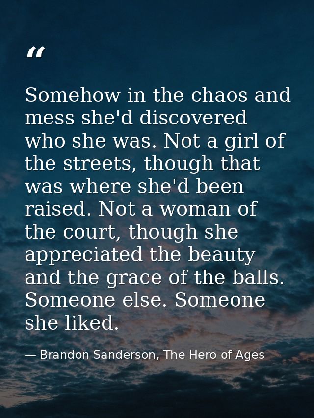 Somehow in the chaos and mess she'd discovered who she was. Not a girl of the streets, though that was where she'd been  — Brandon Sanderson, The Hero of Ages