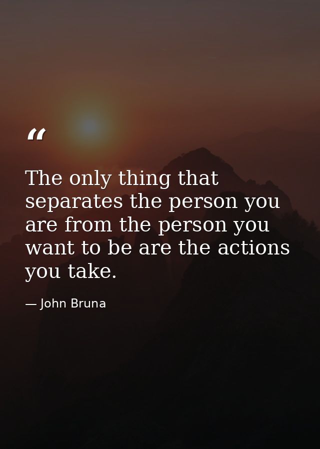 The only thing that separates the person you are from the person you want to be are the actions you take. — John Bruna