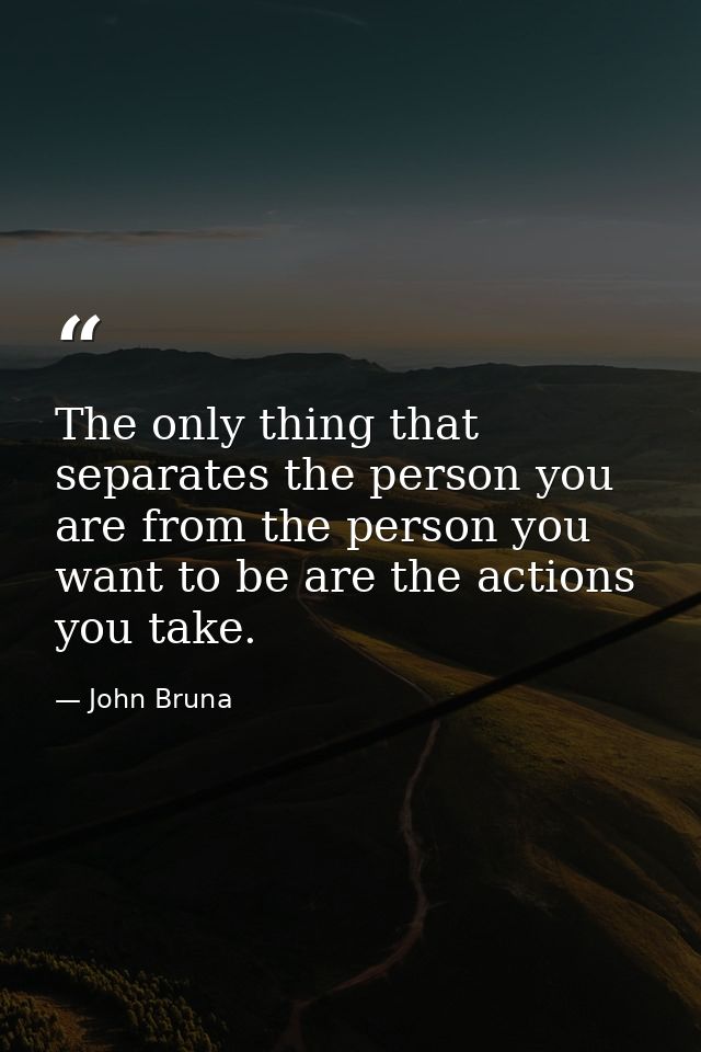 The only thing that separates the person you are from the person you want to be are the actions you take. — John Bruna