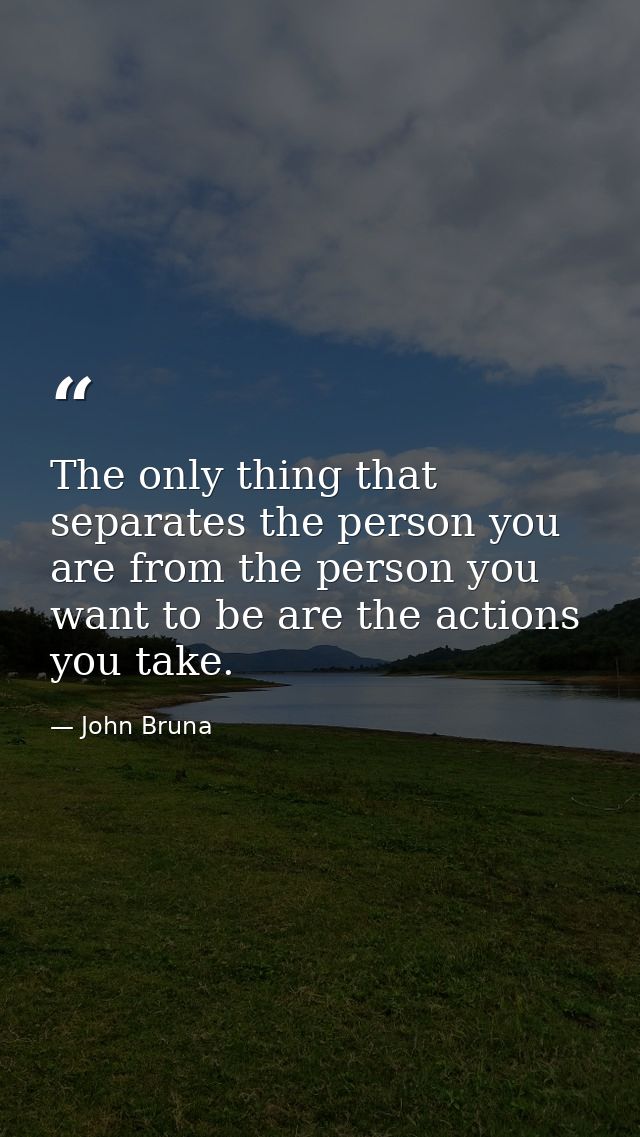 The only thing that separates the person you are from the person you want to be are the actions you take. — John Bruna