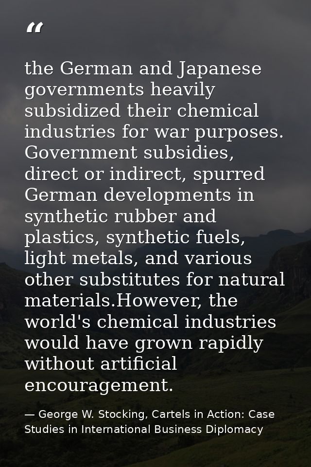 the German and Japanese governments heavily subsidized their chemical industries for war purposes. Government subsidies, — George W. Stocking, Cartels in Action: Case Studies in International Business Diplomacy