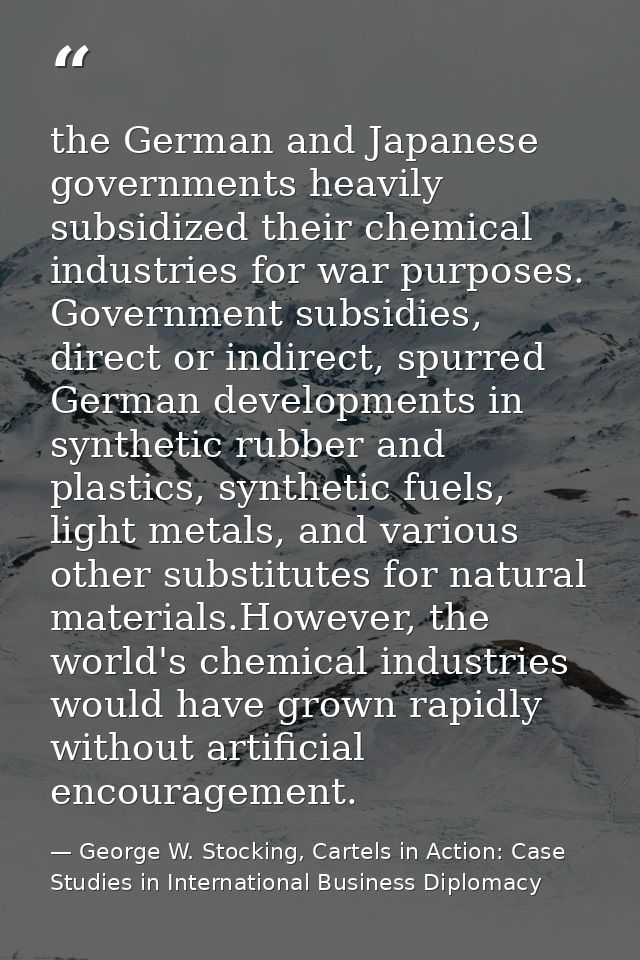 the German and Japanese governments heavily subsidized their chemical industries for war purposes. Government subsidies, — George W. Stocking, Cartels in Action: Case Studies in International Business Diplomacy