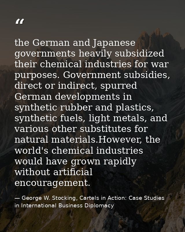 the German and Japanese governments heavily subsidized their chemical industries for war purposes. Government subsidies, — George W. Stocking, Cartels in Action: Case Studies in International Business Diplomacy