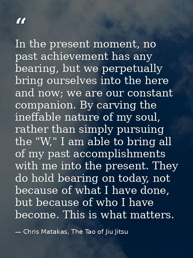 In the present moment, no past achievement has any bearing, but we perpetually bring ourselves into the here and now; we — Chris Matakas, The Tao of Jiu Jitsu