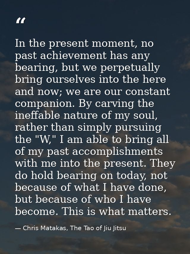 In the present moment, no past achievement has any bearing, but we perpetually bring ourselves into the here and now; we — Chris Matakas, The Tao of Jiu Jitsu