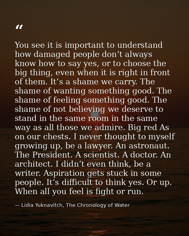 You see it is important to understand how damaged people don’t always know how to say yes, or to choose the big thing, e — Lidia Yuknavitch, The Chronology of Water