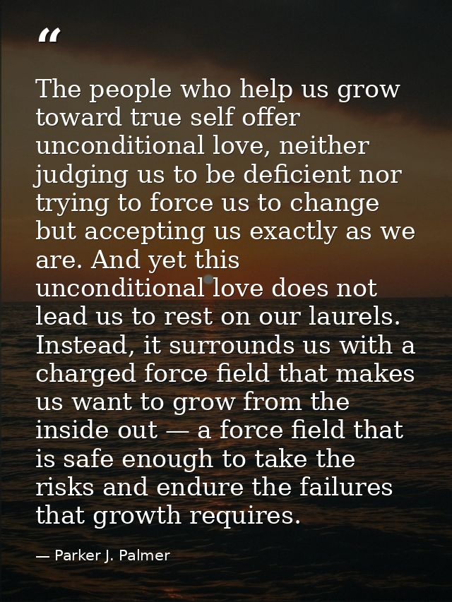 The people who help us grow toward true self offer unconditional love, neither judging us to be deficient nor trying to  — Parker J. Palmer