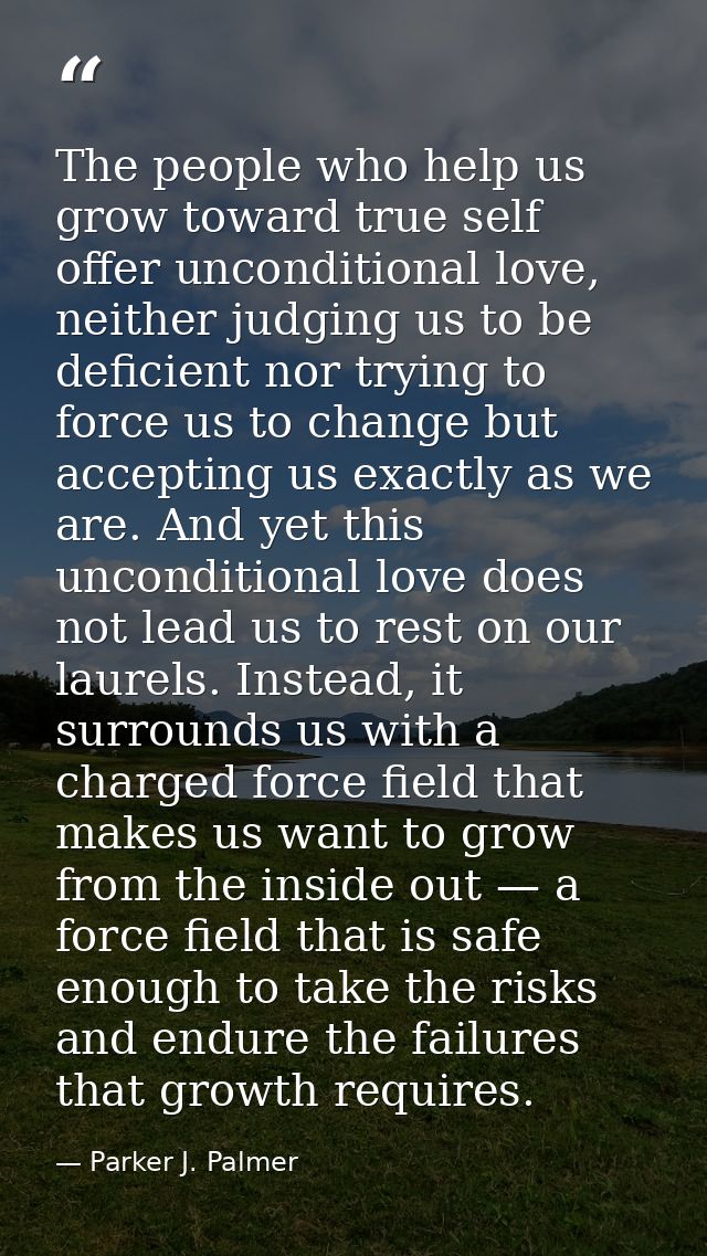 The people who help us grow toward true self offer unconditional love, neither judging us to be deficient nor trying to  — Parker J. Palmer