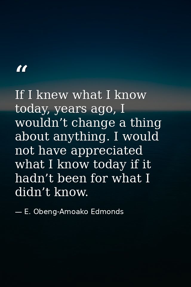 If I knew what I know today, years ago, I wouldn’t change a thing about anything. I would not have appreciated what I kn — E. Obeng-Amoako Edmonds