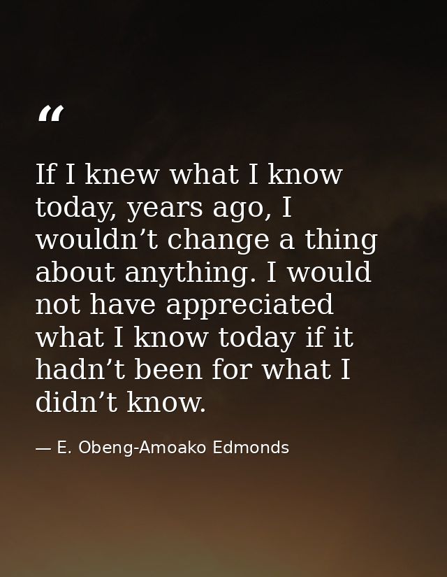 If I knew what I know today, years ago, I wouldn’t change a thing about anything. I would not have appreciated what I kn — E. Obeng-Amoako Edmonds