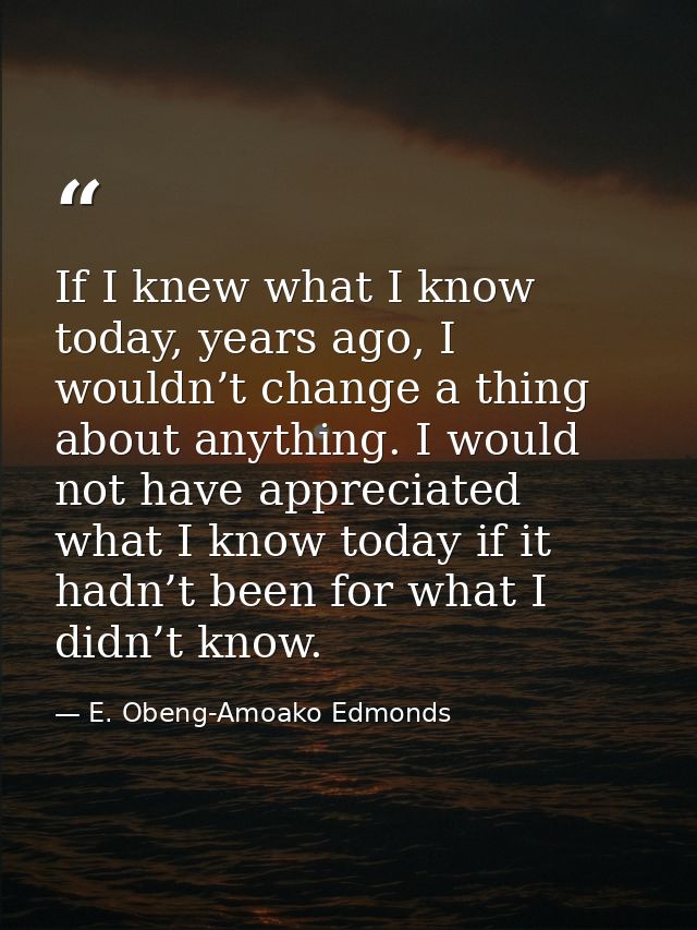 If I knew what I know today, years ago, I wouldn’t change a thing about anything. I would not have appreciated what I kn — E. Obeng-Amoako Edmonds