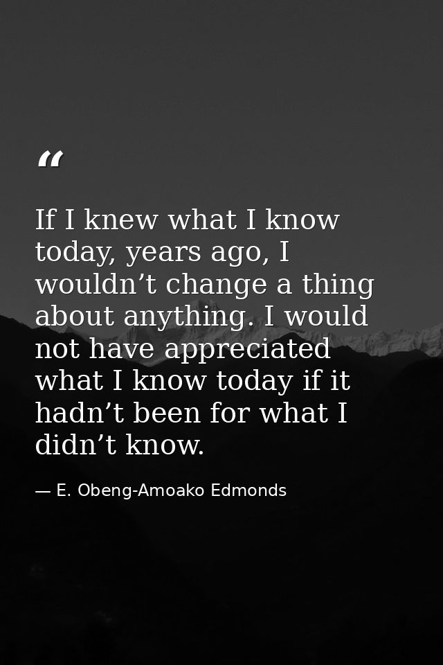 If I knew what I know today, years ago, I wouldn’t change a thing about anything. I would not have appreciated what I kn — E. Obeng-Amoako Edmonds