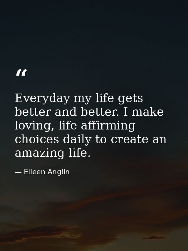 Everyday my life gets better and better. I make loving, life affirming choices daily to create an amazing life. — Eileen Anglin