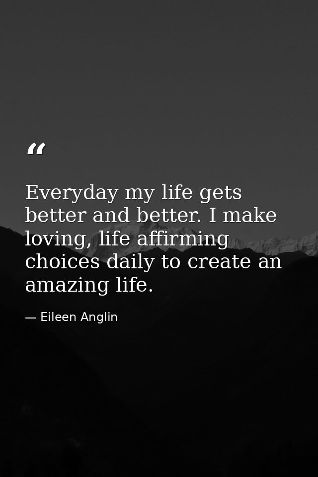 Everyday my life gets better and better. I make loving, life affirming choices daily to create an amazing life. — Eileen Anglin