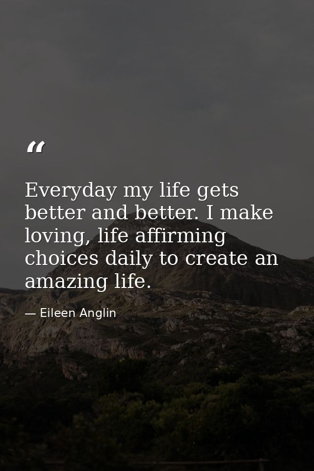 Everyday my life gets better and better. I make loving, life affirming choices daily to create an amazing life. — Eileen Anglin