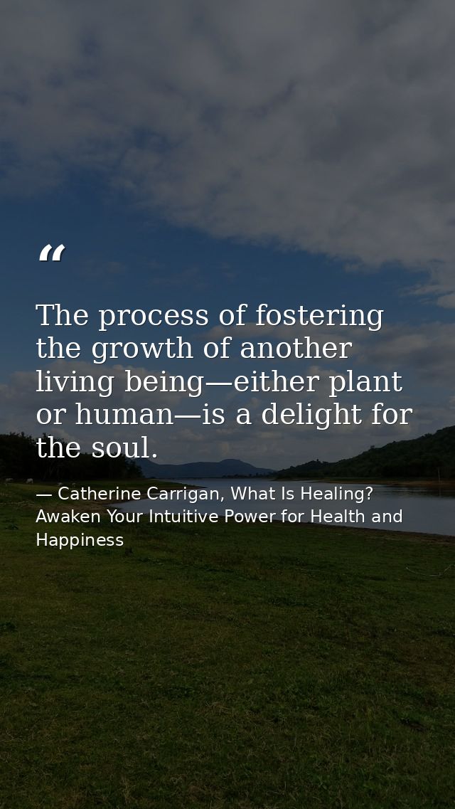 The process of fostering the growth of another living being—either plant or human—is a delight for the soul. — Catherine Carrigan, What Is Healing? Awaken Your Intuitive Power for Health and Happiness