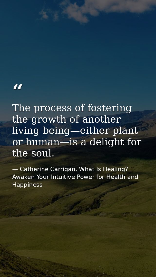 The process of fostering the growth of another living being—either plant or human—is a delight for the soul. — Catherine Carrigan, What Is Healing? Awaken Your Intuitive Power for Health and Happiness