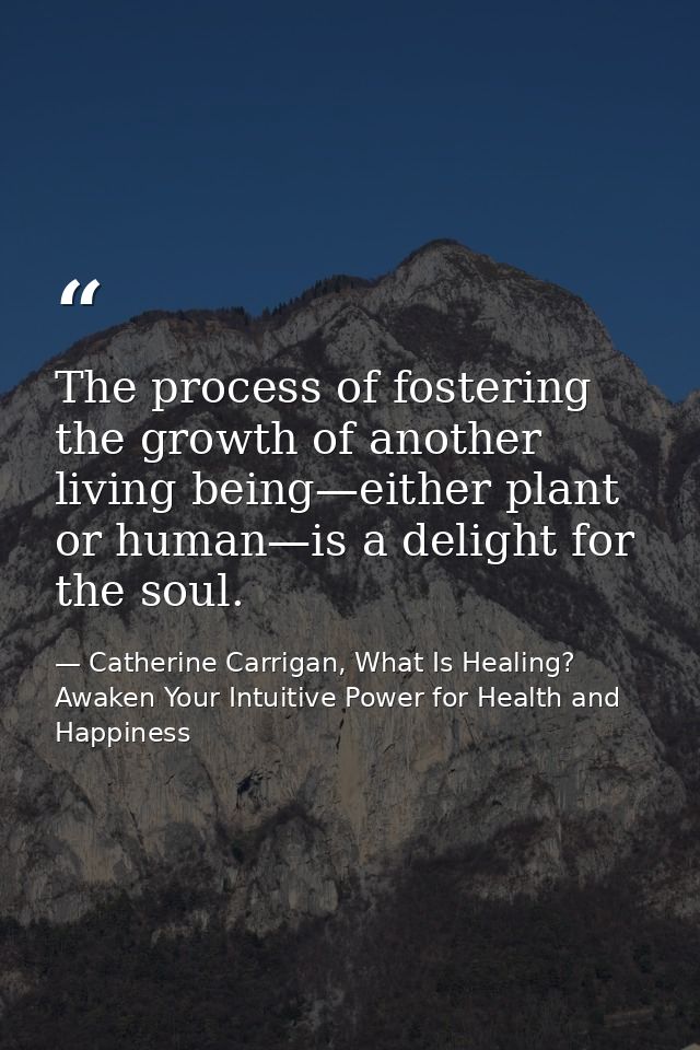 The process of fostering the growth of another living being—either plant or human—is a delight for the soul. — Catherine Carrigan, What Is Healing? Awaken Your Intuitive Power for Health and Happiness