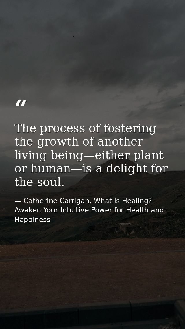 The process of fostering the growth of another living being—either plant or human—is a delight for the soul. — Catherine Carrigan, What Is Healing? Awaken Your Intuitive Power for Health and Happiness