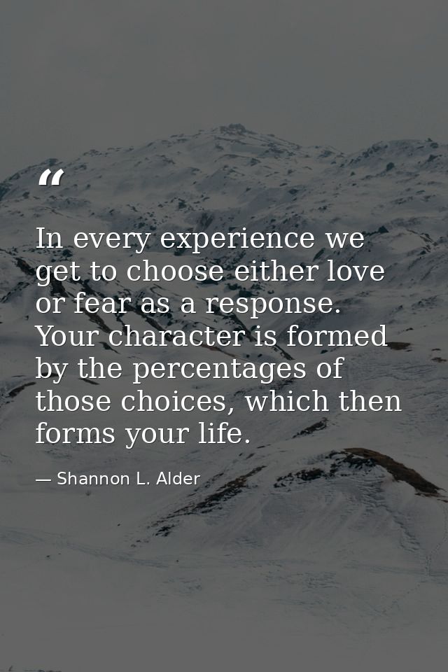 In every experience we get to choose either love or fear as a response. Your character is formed by the percentages of t — Shannon L. Alder