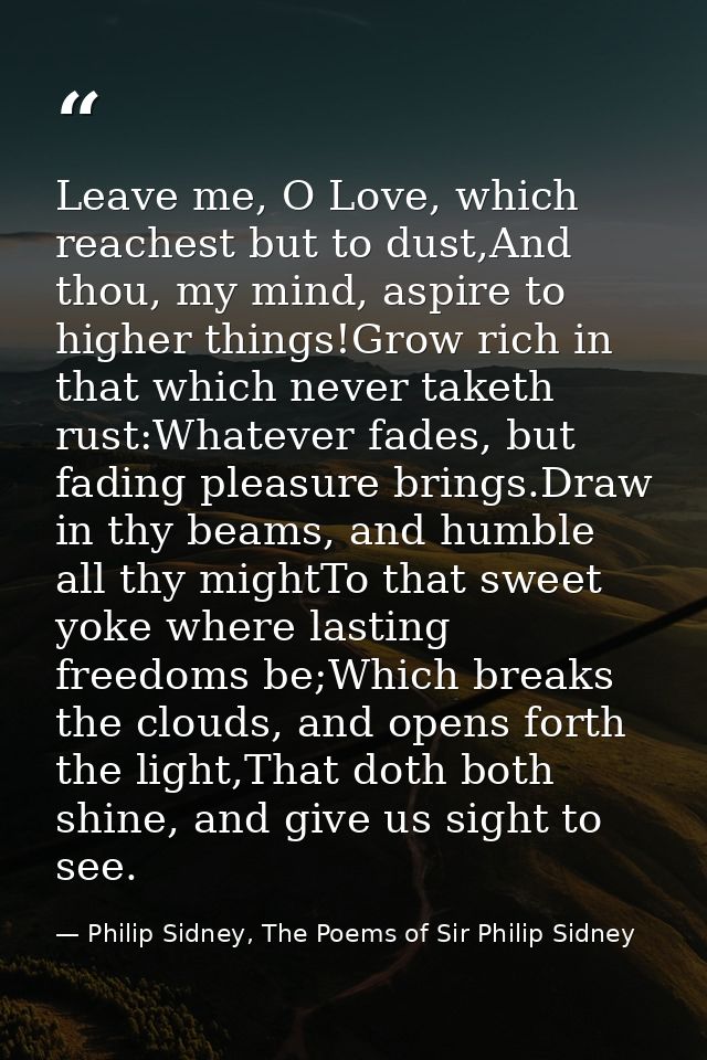 Leave me, O Love, which reachest but to dust,And thou, my mind, aspire to higher things!Grow rich in that which never ta — Philip Sidney, The Poems of Sir Philip Sidney