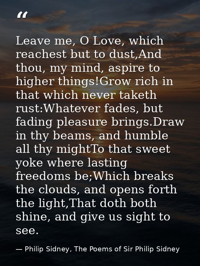 Leave me, O Love, which reachest but to dust,And thou, my mind, aspire to higher things!Grow rich in that which never ta — Philip Sidney, The Poems of Sir Philip Sidney