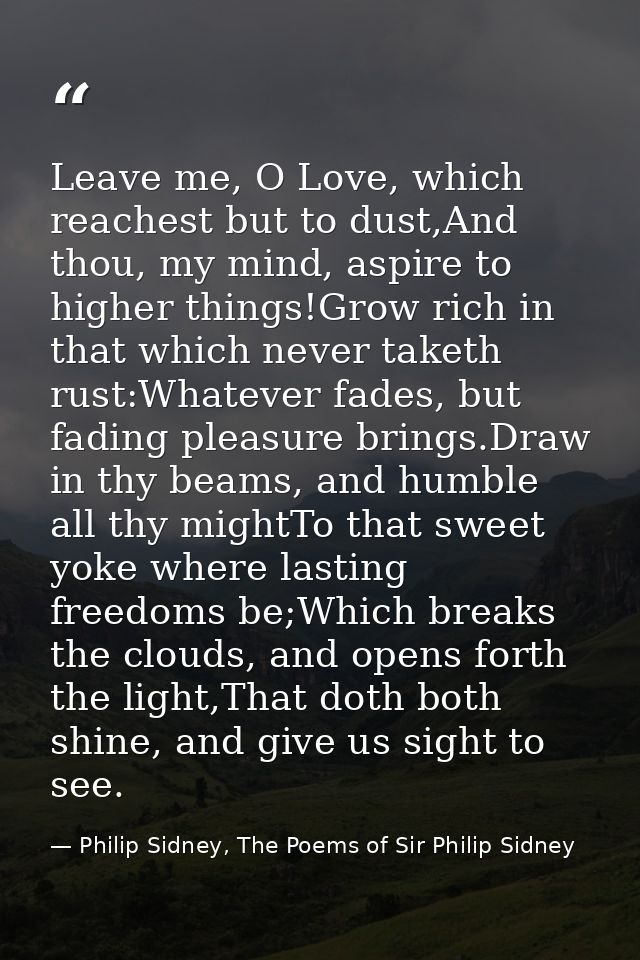Leave me, O Love, which reachest but to dust,And thou, my mind, aspire to higher things!Grow rich in that which never ta — Philip Sidney, The Poems of Sir Philip Sidney