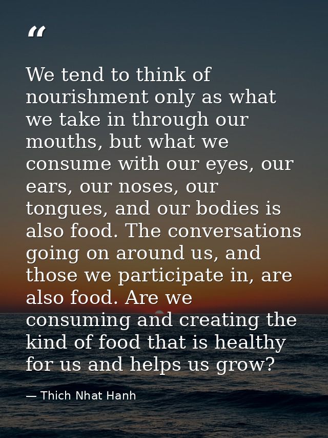 We tend to think of nourishment only as what we take in through our mouths, but what we consume with our eyes, our ears, — Thich Nhat Hanh