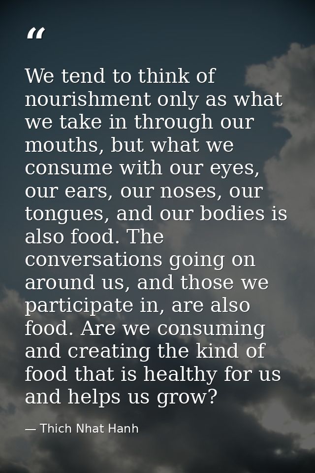 We tend to think of nourishment only as what we take in through our mouths, but what we consume with our eyes, our ears, — Thich Nhat Hanh