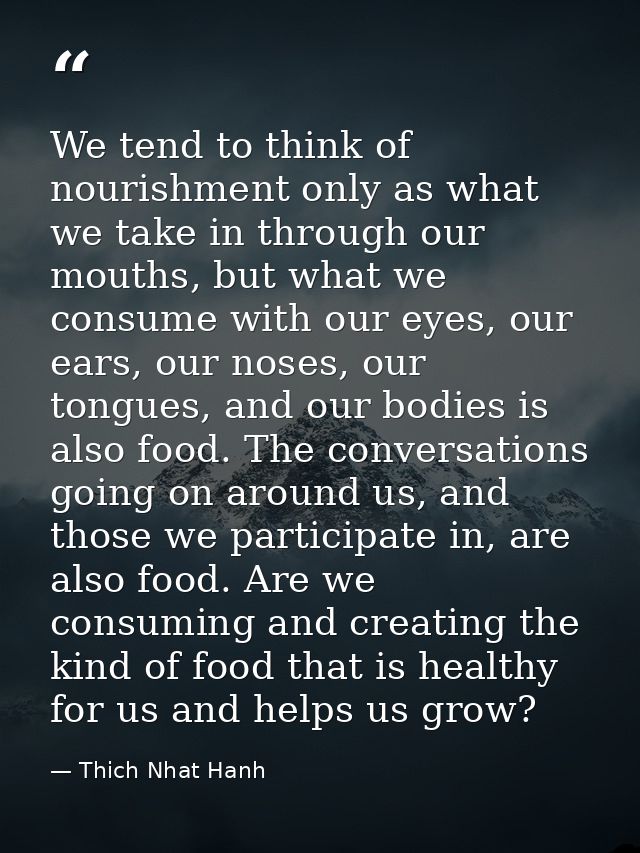 We tend to think of nourishment only as what we take in through our mouths, but what we consume with our eyes, our ears, — Thich Nhat Hanh