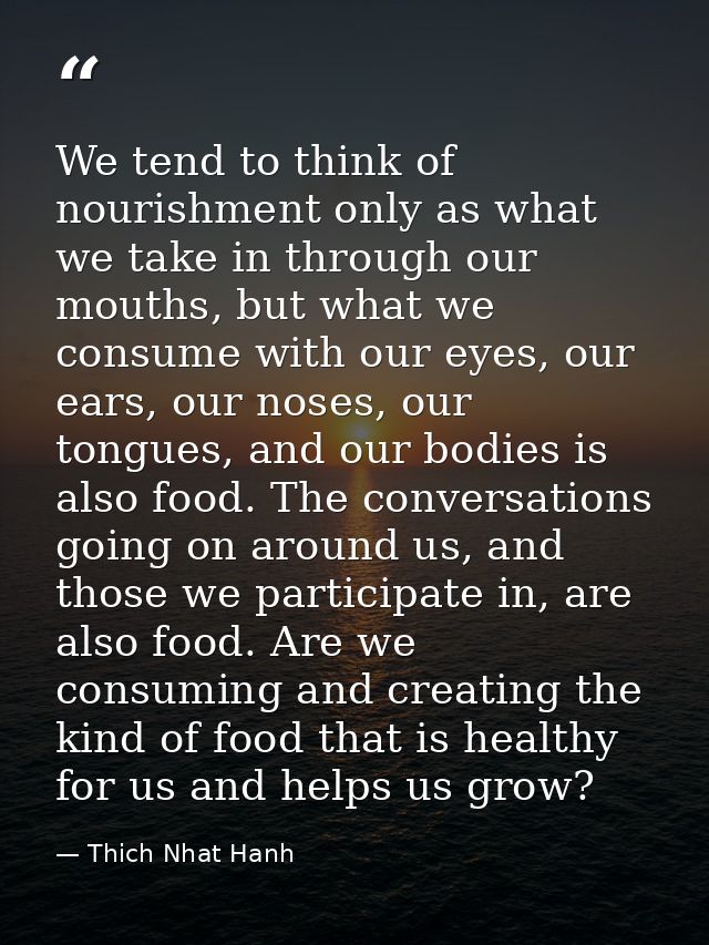 We tend to think of nourishment only as what we take in through our mouths, but what we consume with our eyes, our ears, — Thich Nhat Hanh