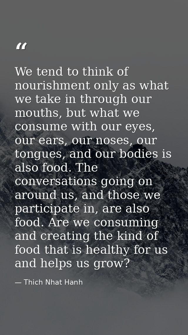 We tend to think of nourishment only as what we take in through our mouths, but what we consume with our eyes, our ears, — Thich Nhat Hanh