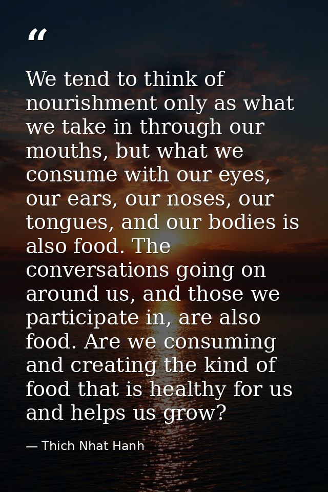 We tend to think of nourishment only as what we take in through our mouths, but what we consume with our eyes, our ears, — Thich Nhat Hanh