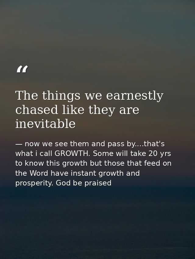 The things we earnestly chased like they are inevitable — now we see them and pass by....that's what i call GROWTH. Some will take 20 yrs to know this growth but those that feed on the Word have instant growth and prosperity. God be praised