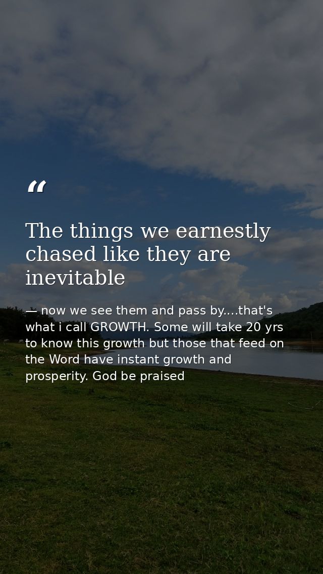 The things we earnestly chased like they are inevitable — now we see them and pass by....that's what i call GROWTH. Some will take 20 yrs to know this growth but those that feed on the Word have instant growth and prosperity. God be praised