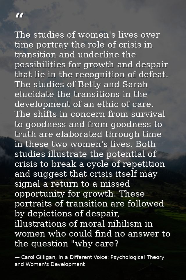 The studies of women's lives over time portray the role of crisis in transition and underline the possibilities for grow — Carol Gilligan, In a Different Voice: Psychological Theory and Women's Development