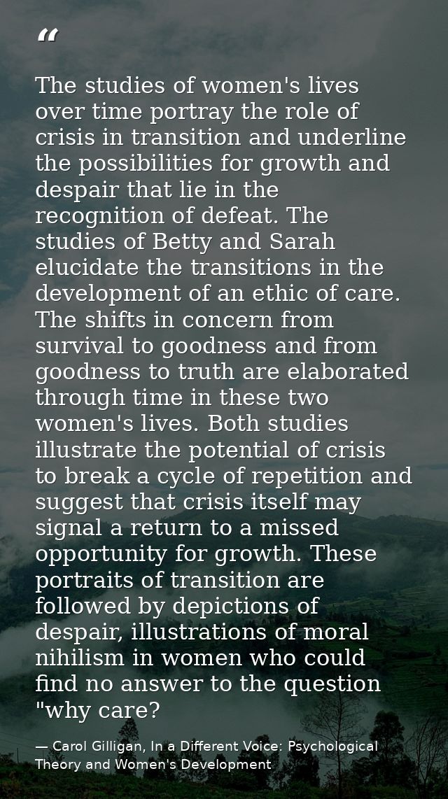 The studies of women's lives over time portray the role of crisis in transition and underline the possibilities for grow — Carol Gilligan, In a Different Voice: Psychological Theory and Women's Development