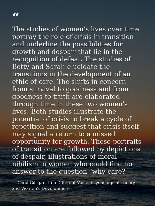 The studies of women's lives over time portray the role of crisis in transition and underline the possibilities for grow — Carol Gilligan, In a Different Voice: Psychological Theory and Women's Development