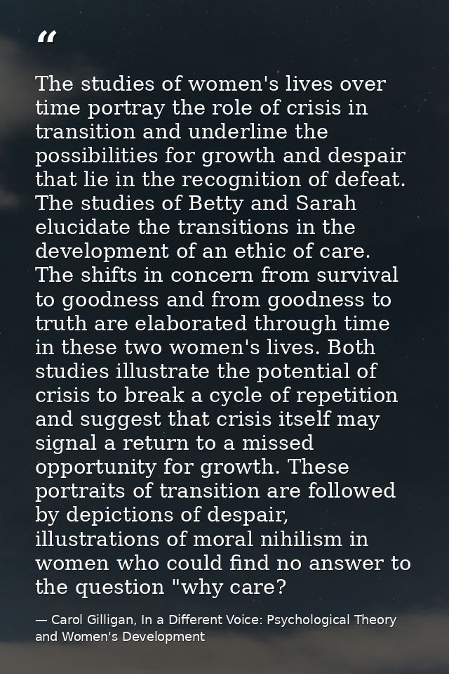 The studies of women's lives over time portray the role of crisis in transition and underline the possibilities for grow — Carol Gilligan, In a Different Voice: Psychological Theory and Women's Development